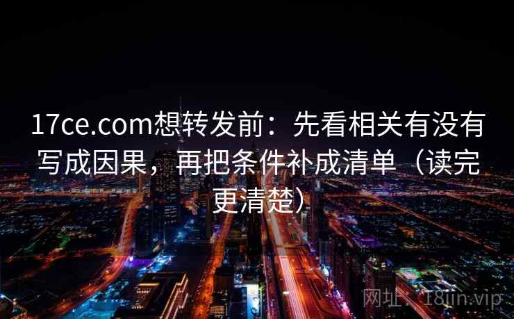 17ce.com想转发前：先看相关有没有写成因果，再把条件补成清单（读完更清楚）