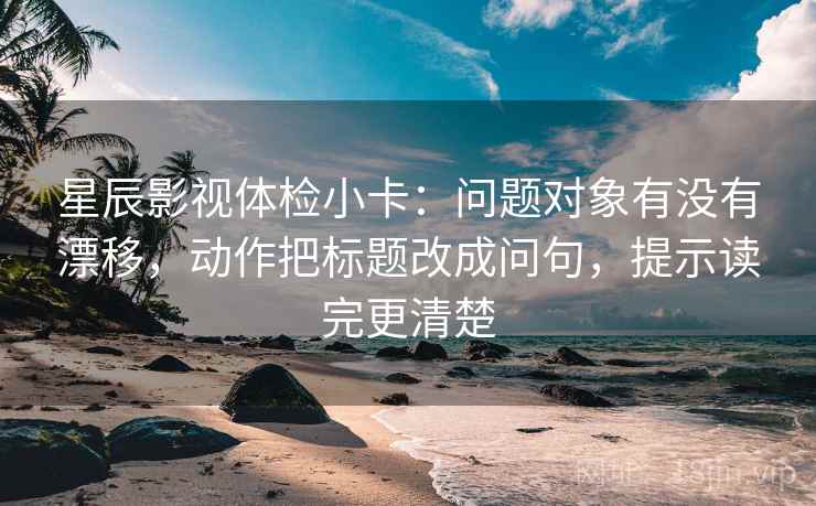 星辰影视体检小卡：问题对象有没有漂移，动作把标题改成问句，提示读完更清楚