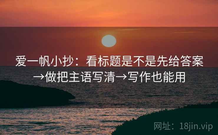 爱一帆小抄：看标题是不是先给答案→做把主语写清→写作也能用