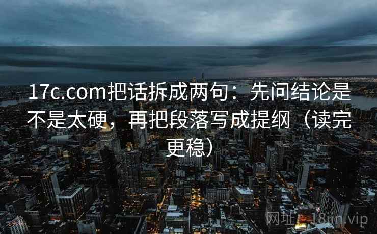 17c.com把话拆成两句：先问结论是不是太硬，再把段落写成提纲（读完更稳）
