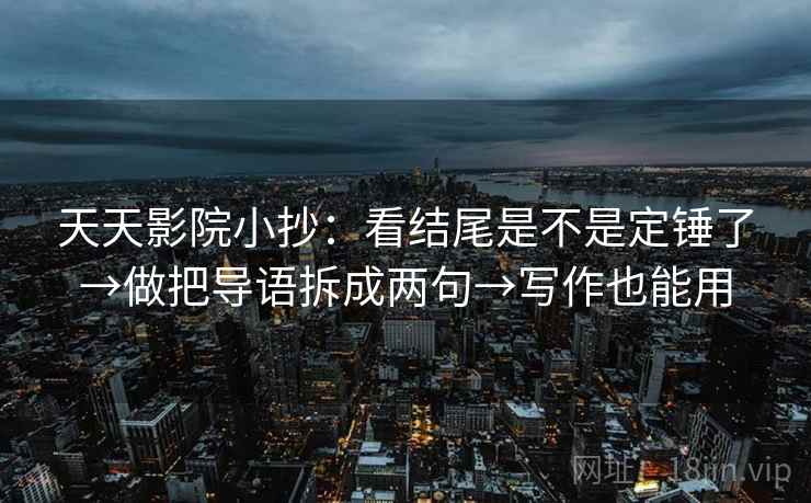 天天影院小抄：看结尾是不是定锤了→做把导语拆成两句→写作也能用
