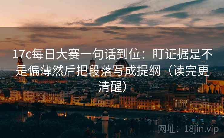 17c每日大赛一句话到位：盯证据是不是偏薄然后把段落写成提纲（读完更清醒）