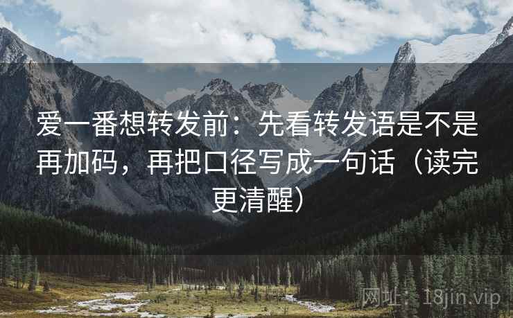 爱一番想转发前：先看转发语是不是再加码，再把口径写成一句话（读完更清醒）