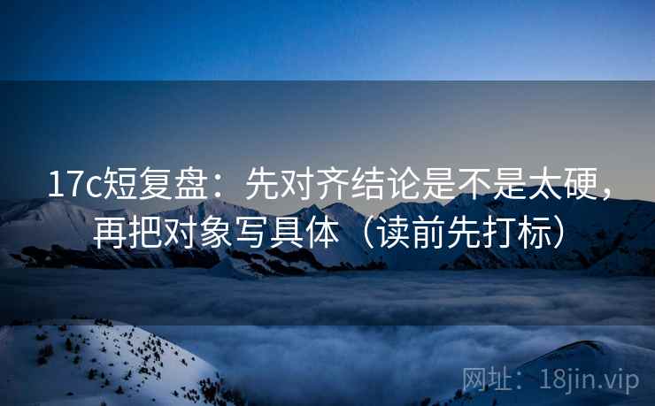 17c短复盘：先对齐结论是不是太硬，再把对象写具体（读前先打标）
