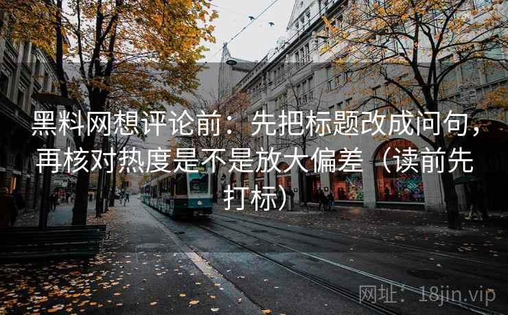 黑料网想评论前：先把标题改成问句，再核对热度是不是放大偏差（读前先打标）