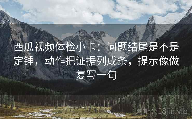 西瓜视频体检小卡：问题结尾是不是定锤，动作把证据列成条，提示像做复写一句