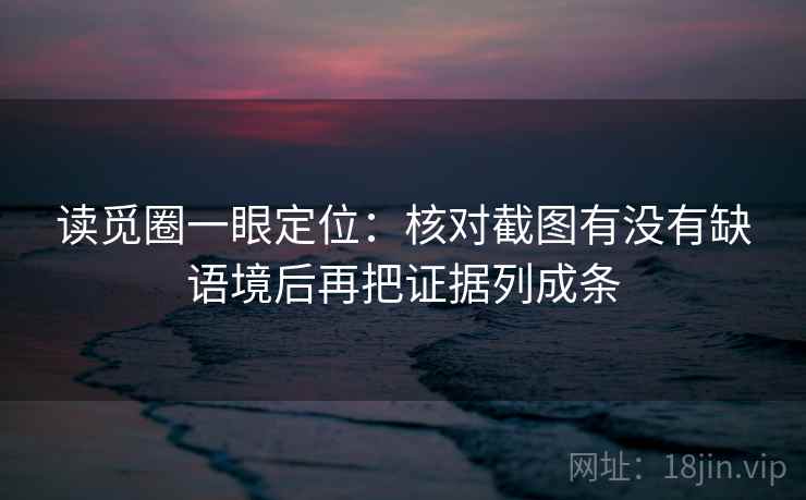 读觅圈一眼定位：核对截图有没有缺语境后再把证据列成条