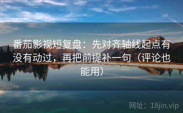 番茄影视短复盘：先对齐轴线起点有没有动过，再把前提补一句（评论也能用）