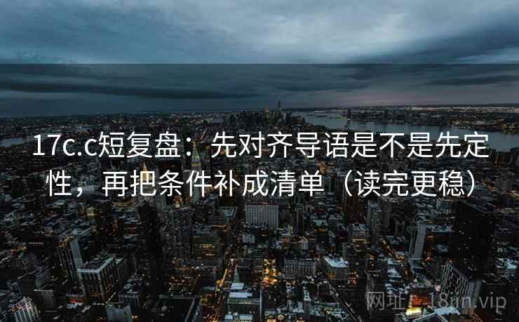 17c.c短复盘：先对齐导语是不是先定性，再把条件补成清单（读完更稳）
