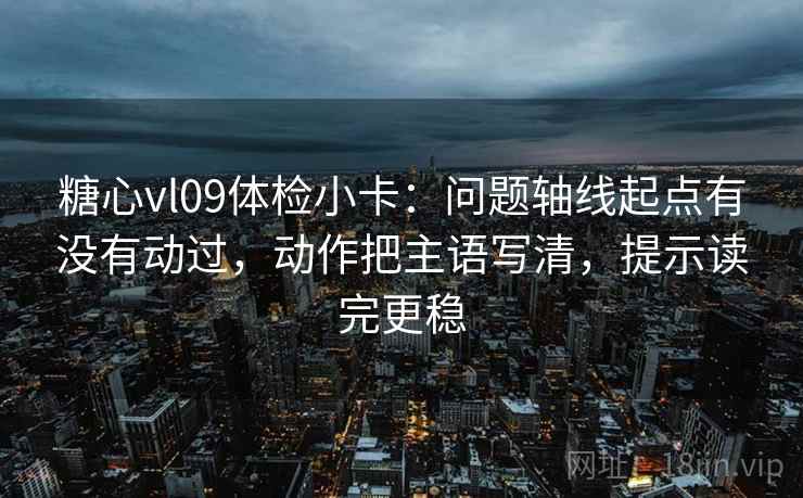 糖心vl09体检小卡：问题轴线起点有没有动过，动作把主语写清，提示读完更稳