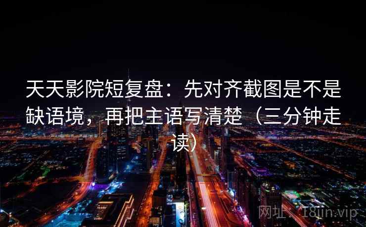 天天影院短复盘：先对齐截图是不是缺语境，再把主语写清楚（三分钟走读）