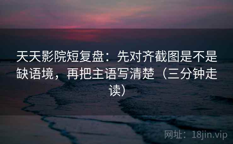 天天影院短复盘：先对齐截图是不是缺语境，再把主语写清楚（三分钟走读）