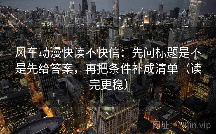 风车动漫快读不快信：先问标题是不是先给答案，再把条件补成清单（读完更稳）