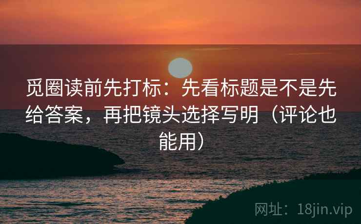 觅圈读前先打标：先看标题是不是先给答案，再把镜头选择写明（评论也能用）