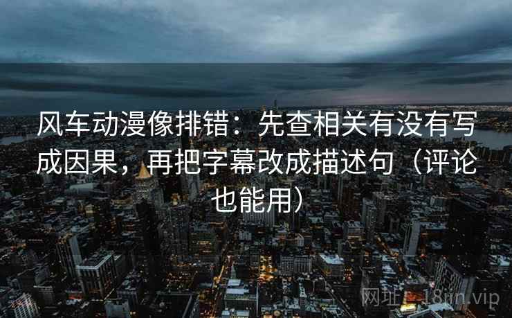 风车动漫像排错：先查相关有没有写成因果，再把字幕改成描述句（评论也能用）