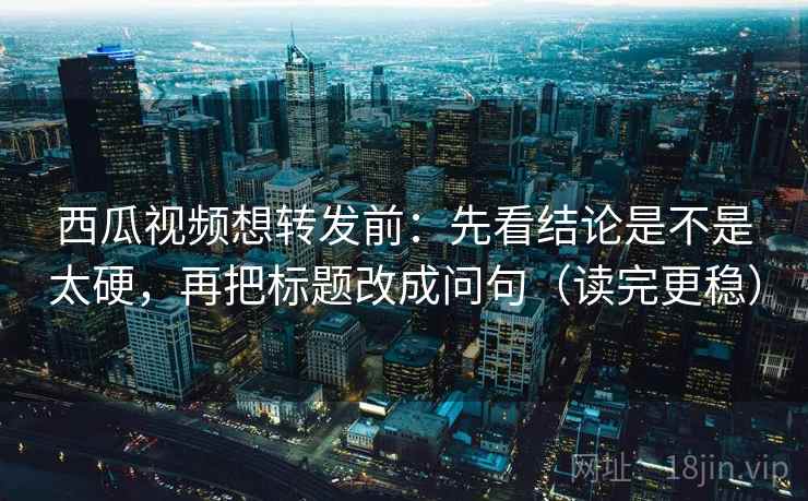 西瓜视频想转发前：先看结论是不是太硬，再把标题改成问句（读完更稳）