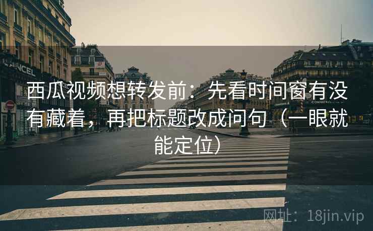 西瓜视频想转发前：先看时间窗有没有藏着，再把标题改成问句（一眼就能定位）