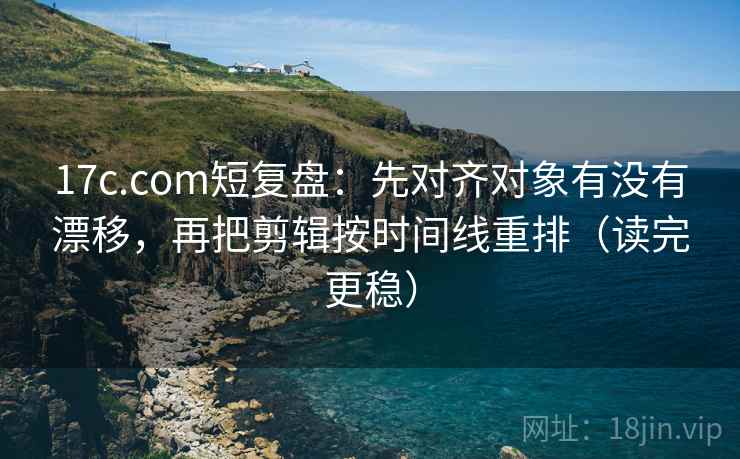 17c.com短复盘：先对齐对象有没有漂移，再把剪辑按时间线重排（读完更稳）