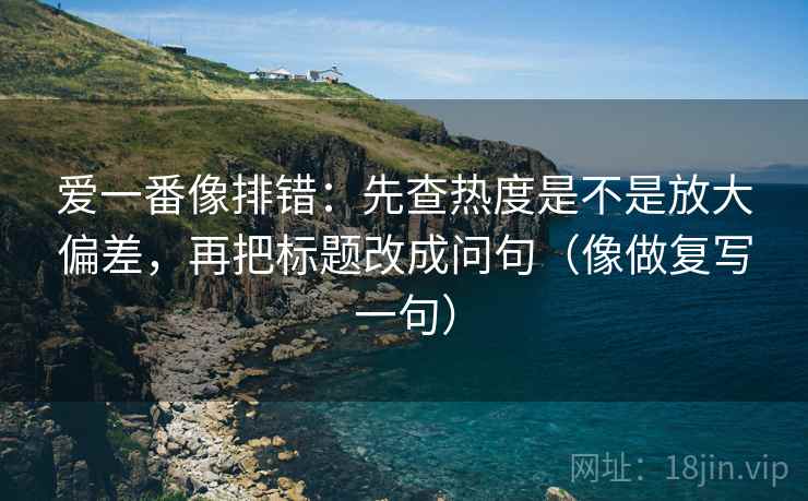 爱一番像排错：先查热度是不是放大偏差，再把标题改成问句（像做复写一句）