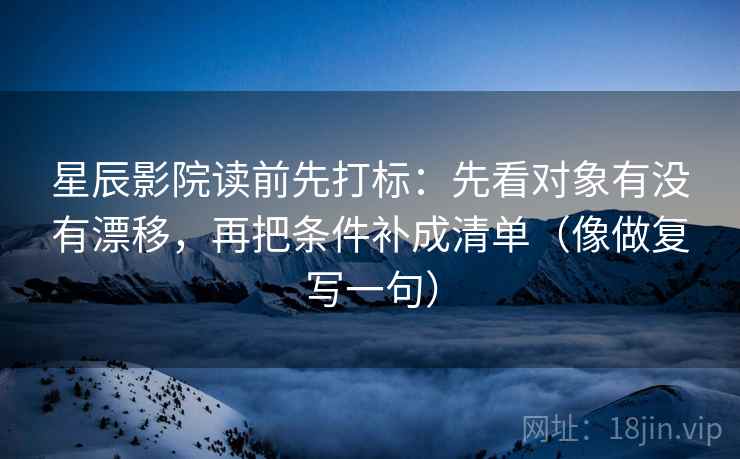 星辰影院读前先打标：先看对象有没有漂移，再把条件补成清单（像做复写一句）