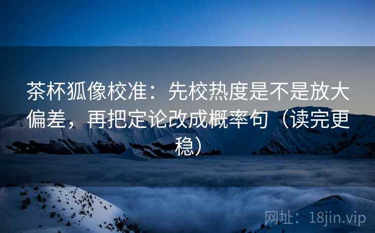 茶杯狐像校准：先校热度是不是放大偏差，再把定论改成概率句（读完更稳）