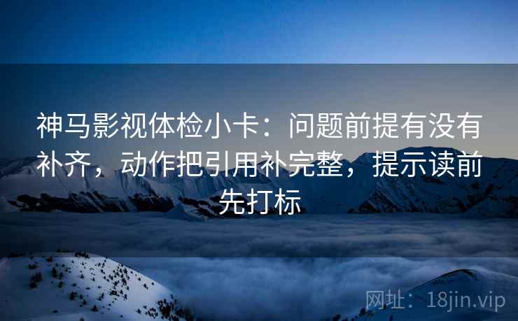 神马影视体检小卡：问题前提有没有补齐，动作把引用补完整，提示读前先打标