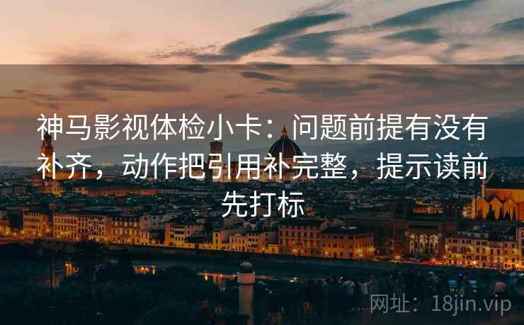 神马影视体检小卡：问题前提有没有补齐，动作把引用补完整，提示读前先打标