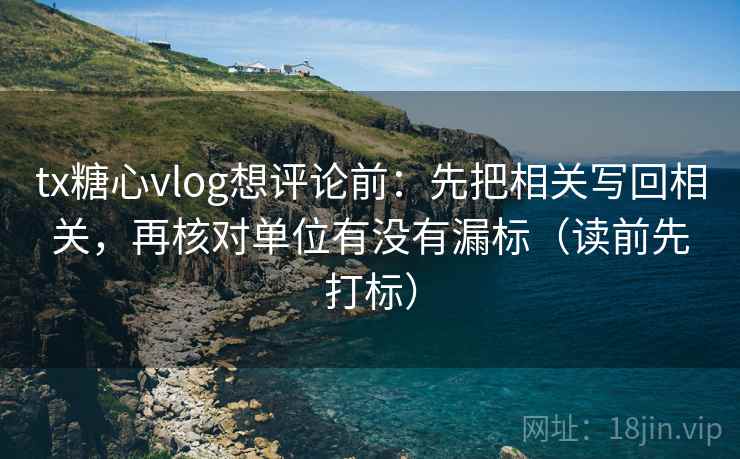 tx糖心vlog想评论前：先把相关写回相关，再核对单位有没有漏标（读前先打标）