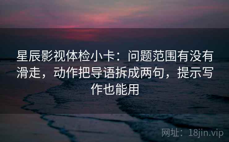 星辰影视体检小卡：问题范围有没有滑走，动作把导语拆成两句，提示写作也能用