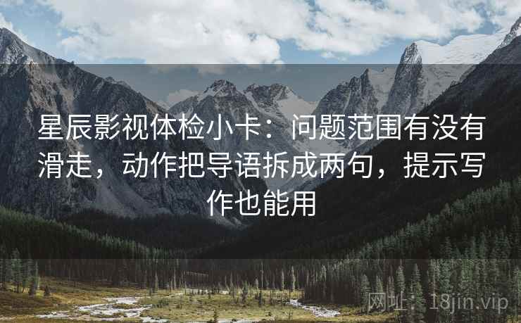 星辰影视体检小卡：问题范围有没有滑走，动作把导语拆成两句，提示写作也能用