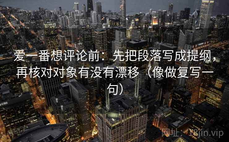 爱一番想评论前：先把段落写成提纲，再核对对象有没有漂移（像做复写一句）