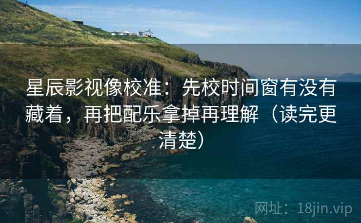 星辰影视像校准：先校时间窗有没有藏着，再把配乐拿掉再理解（读完更清楚）