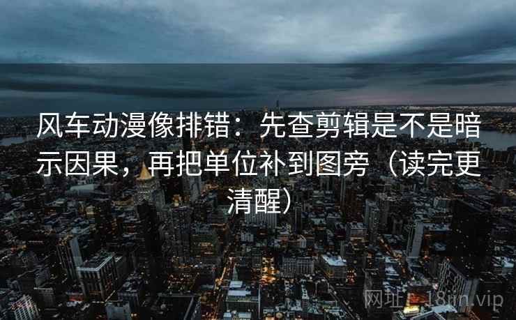 风车动漫像排错：先查剪辑是不是暗示因果，再把单位补到图旁（读完更清醒）