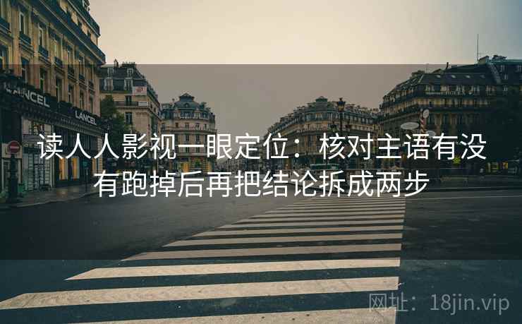 读人人影视一眼定位：核对主语有没有跑掉后再把结论拆成两步