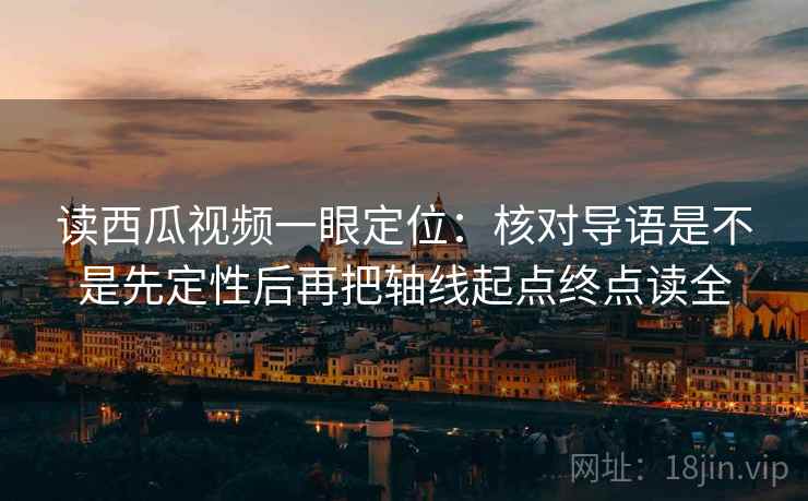 读西瓜视频一眼定位：核对导语是不是先定性后再把轴线起点终点读全