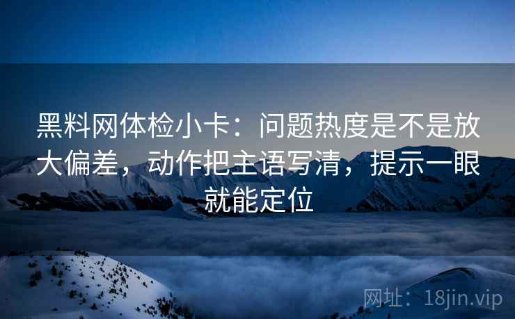 黑料网体检小卡：问题热度是不是放大偏差，动作把主语写清，提示一眼就能定位