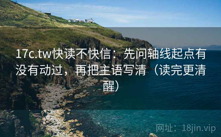 17c.tw快读不快信：先问轴线起点有没有动过，再把主语写清（读完更清醒）